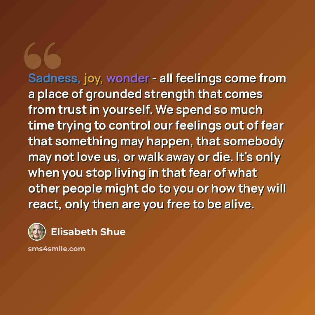 “Sadness, joy, wonder - all feelings come from a place of grounded strength that comes from trust in yourself. We spend so much time trying to control our feelings out of fear that something may happen, that somebody may not love us, or walk away or die. It's only when you stop living in that fear…” quote by Elisabeth Shue