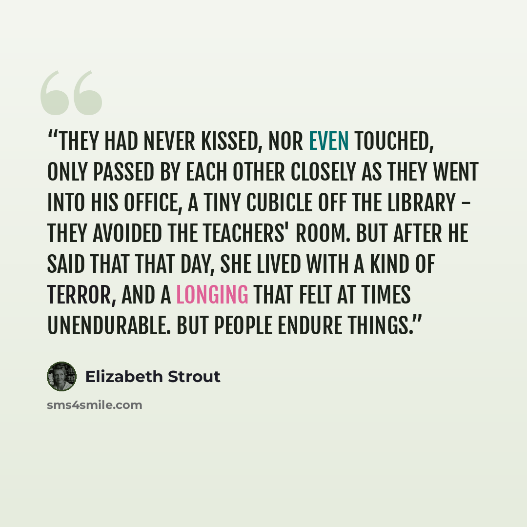 “They had never kissed, nor even touched, only passed by each other closely as they went into his office, a tiny cubicle off the library - they avoided the teachers' room. But after he said that that day, she lived with a kind of terror, and a longing that felt at times unendurable. But people…” quote by Elizabeth Strout