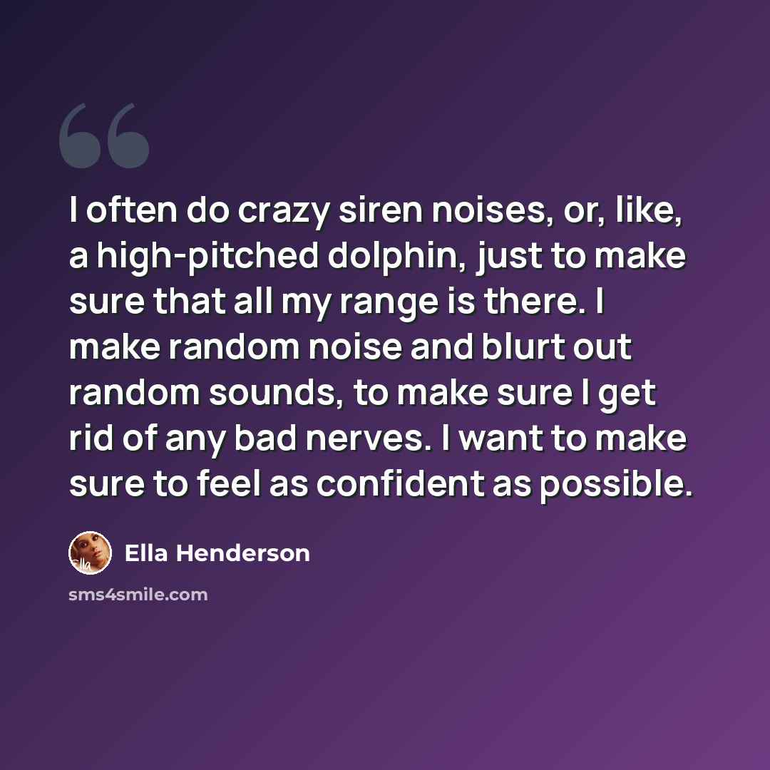 “I often do crazy siren noises, or, like, a high-pitched dolphin, just to make sure that all my range is there. I make random noise and blurt out random sounds, to make sure I get rid of any bad nerves. I want to make sure to feel as confident as possible.” quote by Ella Henderson