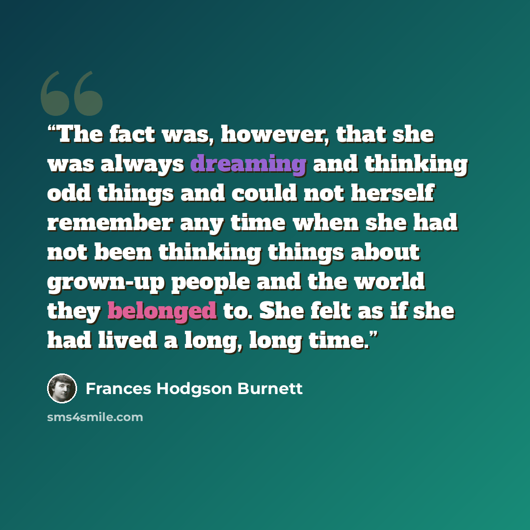“The fact was, however, that she was always dreaming and thinking odd things and could not herself remember any time when she had not been thinking things about grown-up people and the world they belonged to. She felt as if she had lived a long, long time.” quote by Frances Hodgson Burnett