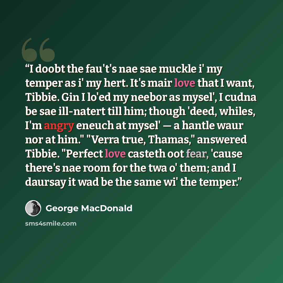 “I doobt the fau't's nae sae muckle i' my temper as i' my hert. It's mair love that I want, Tibbie. Gin I lo'ed my neebor as mysel', I cudna be sae ill-natert till him; though 'deed, whiles, I'm angry eneuch at mysel' — a hantle waur nor at him." "Verra true, Thamas," answered Tibbie. "Perfect love…” quote by George MacDonald