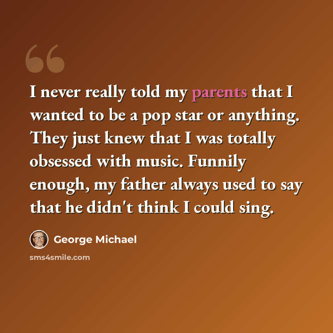 “I never really told my parents that I wanted to be a pop star or anything. They just knew that I was totally obsessed with music. Funnily enough, my father always used to say that he didn't think I could sing.” quote by George Michael