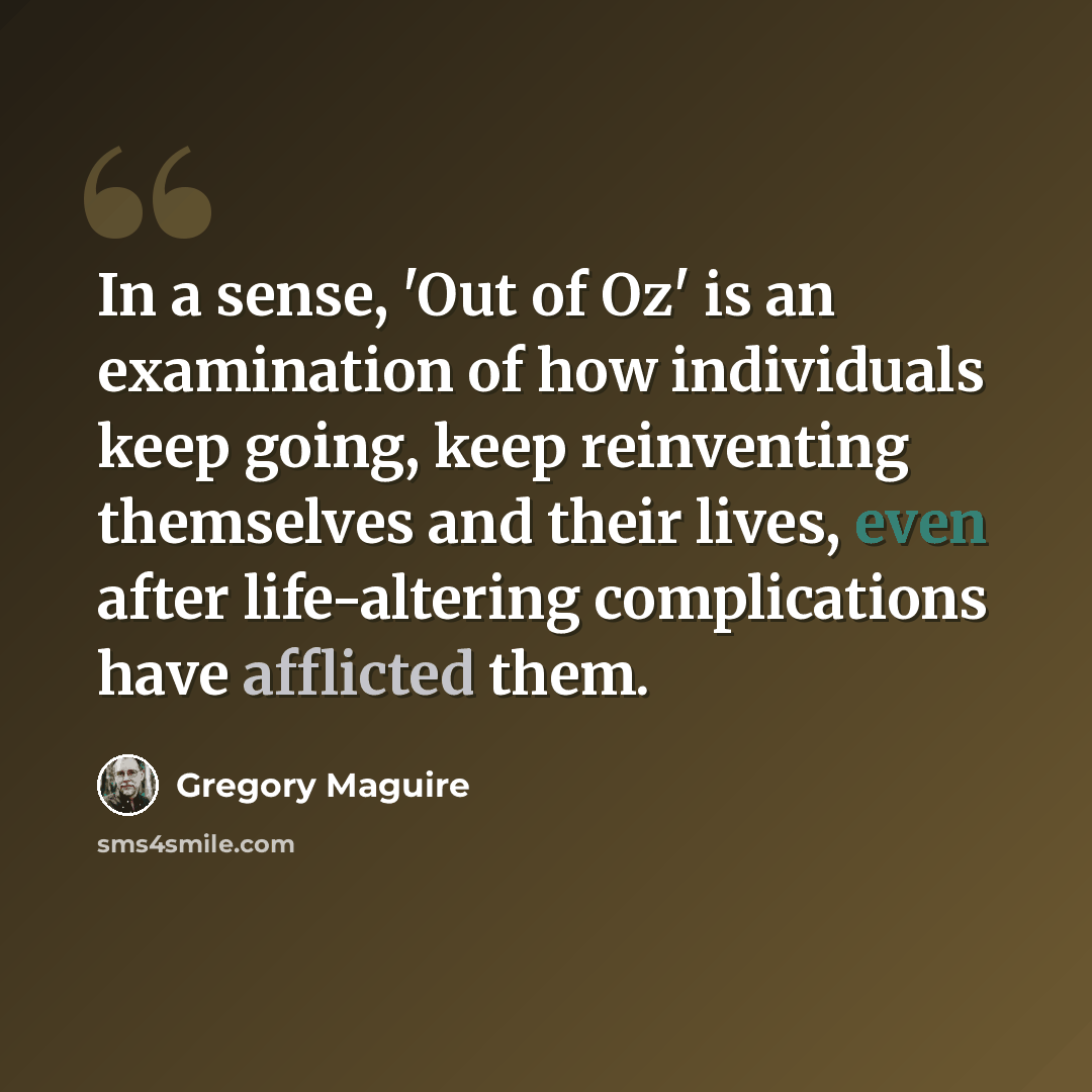 “In a sense, 'Out of Oz' is an examination of how individuals keep going, keep reinventing themselves and their lives, even after life-altering complications have afflicted them.” quote by Gregory Maguire