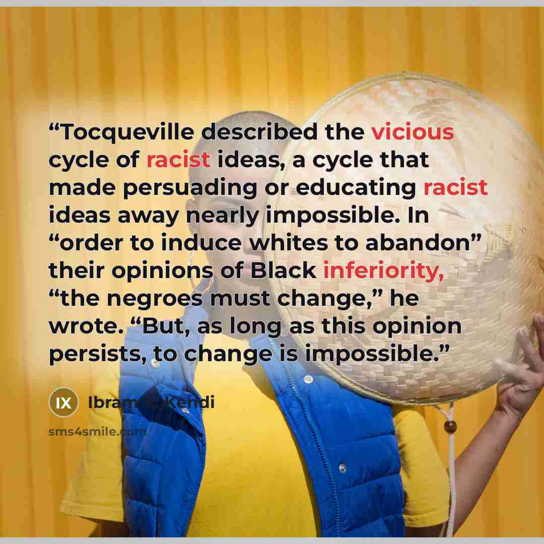 “Tocqueville described the vicious cycle of racist ideas, a cycle that made persuading or educating racist ideas away nearly impossible. In “order to induce whites to abandon” their opinions of Black inferiority, “the negroes must change,” he wrote. “But, as long as this opinion persists, to change…” quote by Ibram X. Kendi