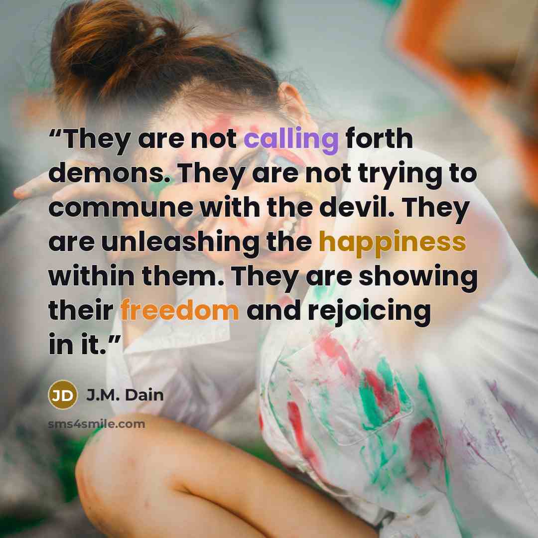 “They are not calling forth demons. They are not trying to commune with the devil. They are unleashing the happiness within them. They are showing their freedom and rejoicing in it.” quote by J.M. Dain
