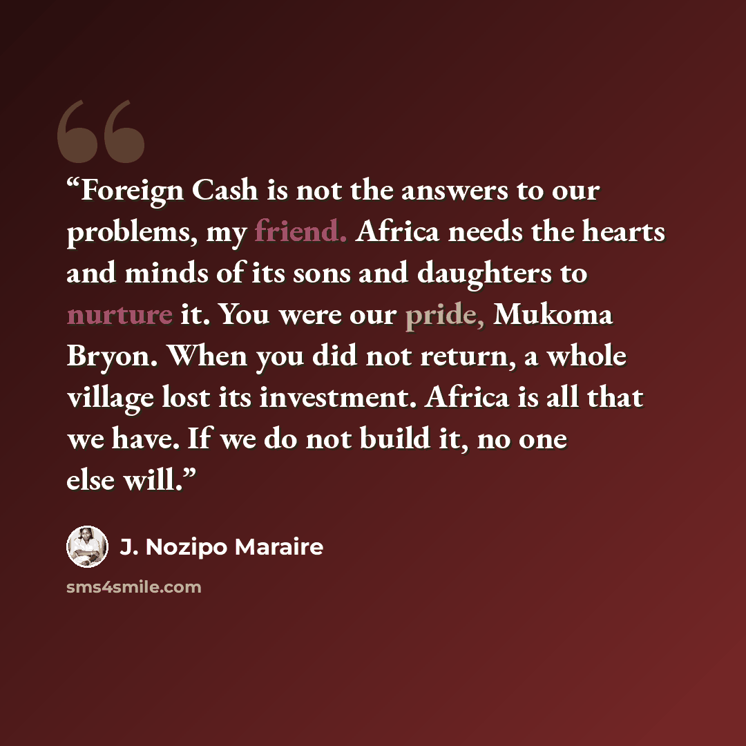 “Foreign Cash is not the answers to our problems, my friend. Africa needs the hearts and minds of its sons and daughters to nurture it. You were our pride, Mukoma Bryon. When you did not return, a whole village lost its investment. Africa is all that we have. If we do not build it, no one else will.” quote by J. Nozipo Maraire