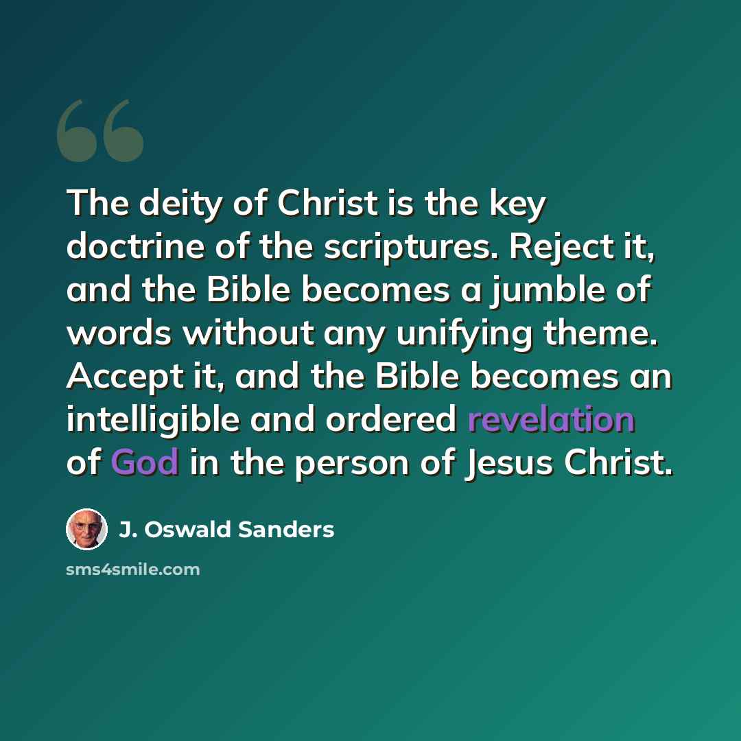 “The deity of Christ is the key doctrine of the scriptures. Reject it, and the Bible becomes a jumble of words without any unifying theme. Accept it, and the Bible becomes an intelligible and ordered revelation of God in the person of Jesus Christ.” quote by J. Oswald Sanders