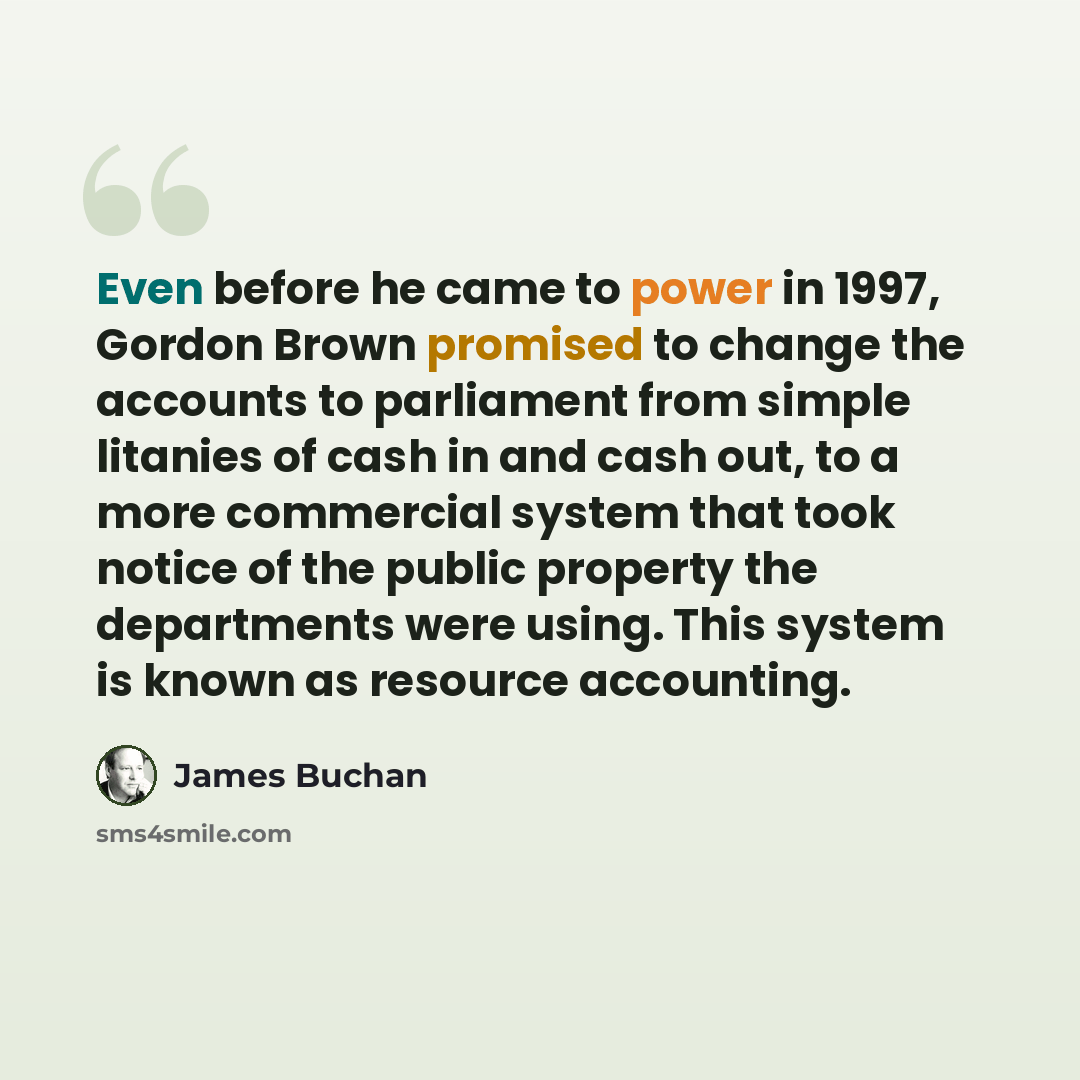 “Even before he came to power in 1997, Gordon Brown promised to change the accounts to parliament from simple litanies of cash in and cash out, to a more commercial system that took notice of the public property the departments were using. This system is known as resource accounting.” quote by James Buchan
