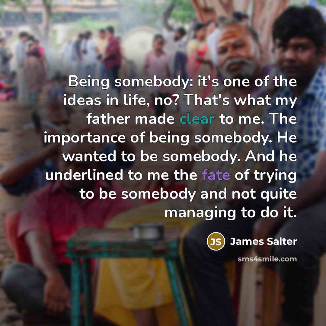 “Being somebody: it's one of the ideas in life, no? That's what my father made clear to me. The importance of being somebody. He wanted to be somebody. And he underlined to me the fate of trying to be somebody and not quite managing to do it.” quote by James Salter
