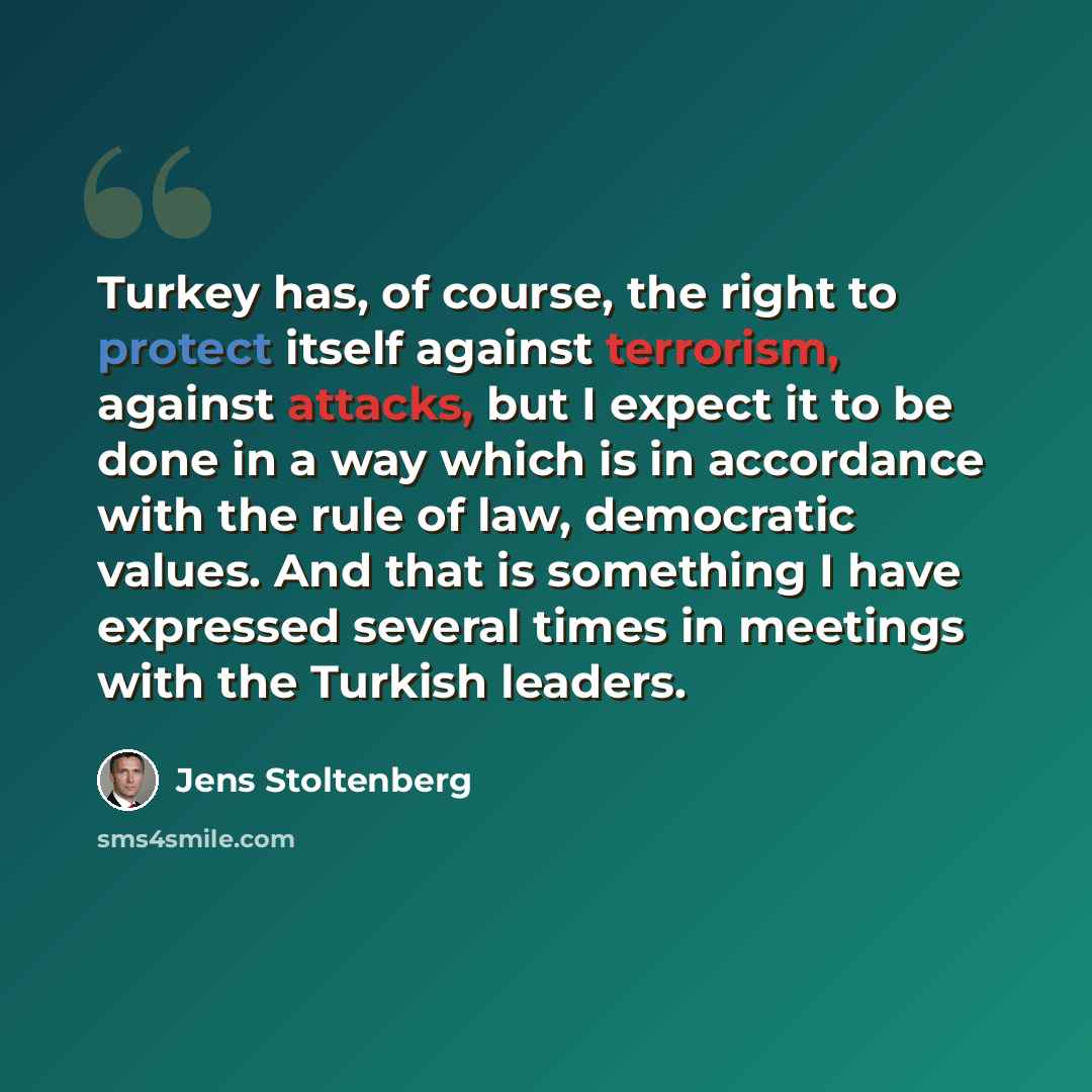 “Turkey has, of course, the right to protect itself against terrorism, against attacks, but I expect it to be done in a way which is in accordance with the rule of law, democratic values. And that is something I have expressed several times in meetings with the Turkish leaders.” quote by Jens Stoltenberg