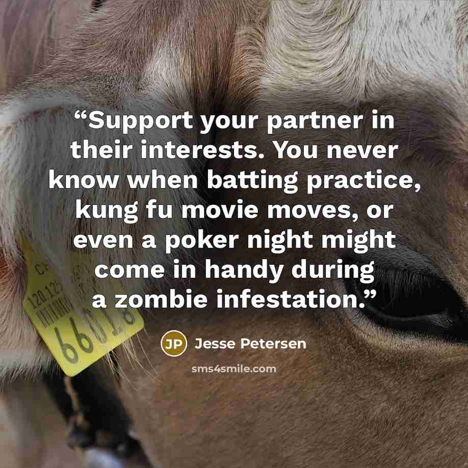 “Support your partner in their interests. You never know when batting practice, kung fu movie moves, or even a poker night might come in handy during a zombie infestation.” quote by Jesse Petersen