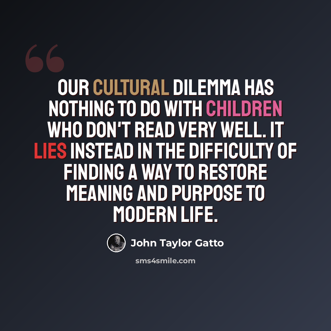 “Our cultural dilemma has nothing to do with children who don't read very well. It lies instead in the difficulty of finding a way to restore meaning and purpose to modern life.” quote by John Taylor Gatto