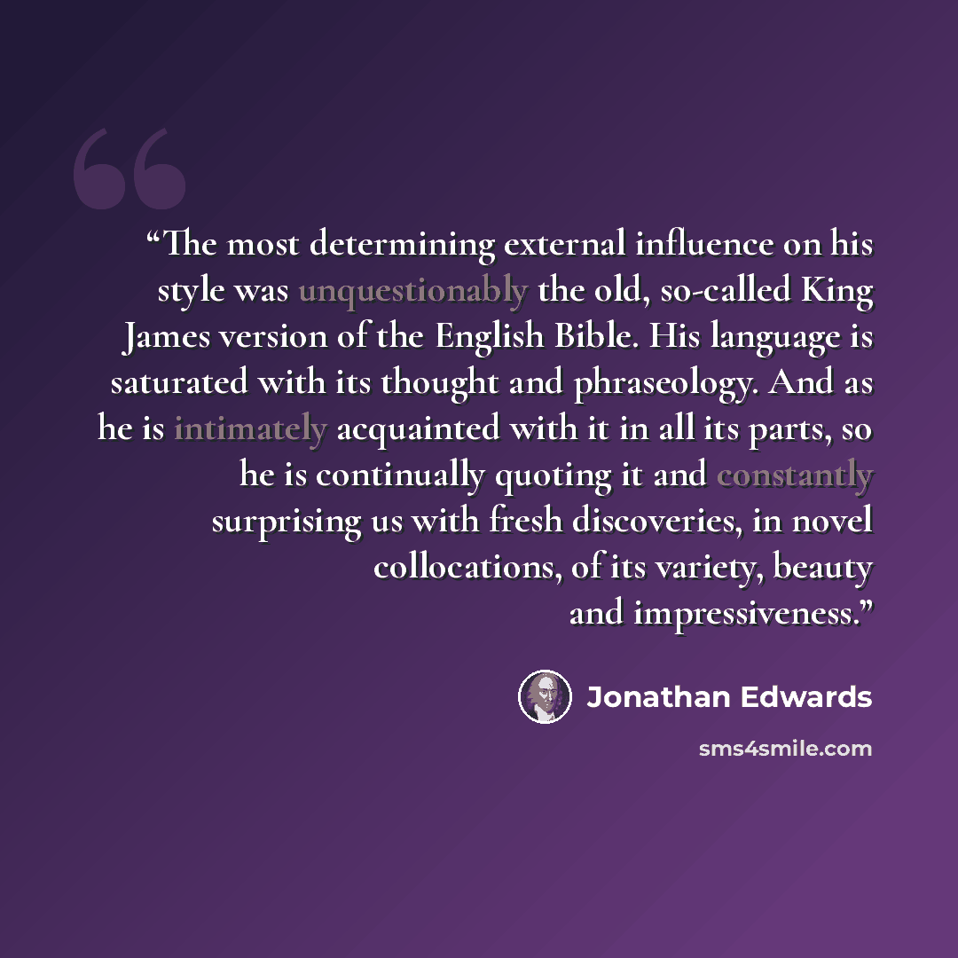 “The most determining external influence on his style was unquestionably the old, so-called King James version of the English Bible. His language is saturated with its thought and phraseology. And as he is intimately acquainted with it in all its parts, so he is continually quoting it and…” quote by Jonathan Edwards
