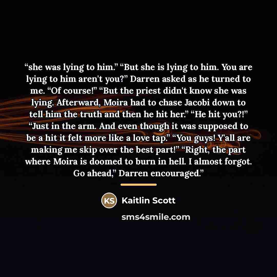 “she was lying to him.” “But she is lying to him. You are lying to him aren't you?” Darren asked as he turned to me. “Of course!” “But the priest didn't know she was lying. Afterward, Moira had to chase Jacobi down to tell him the truth and then he hit her.” “He hit you?!” “Just in the arm. And…” quote by Kaitlin Scott