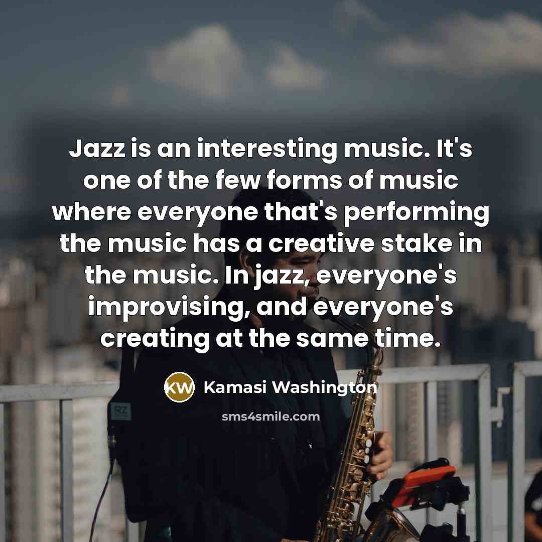 “Jazz is an interesting music. It's one of the few forms of music where everyone that's performing the music has a creative stake in the music. In jazz, everyone's improvising, and everyone's creating at the same time.” quote by Kamasi Washington