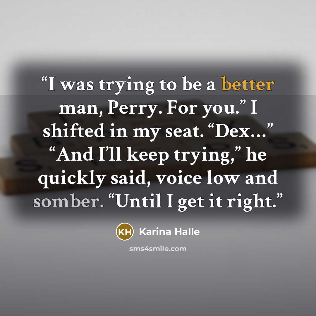 “I was trying to be a better man, Perry. For you.” I shifted in my seat. “Dex…” “And I’ll keep trying,” he quickly said, voice low and somber. “Until I get it right.” quote by Karina Halle