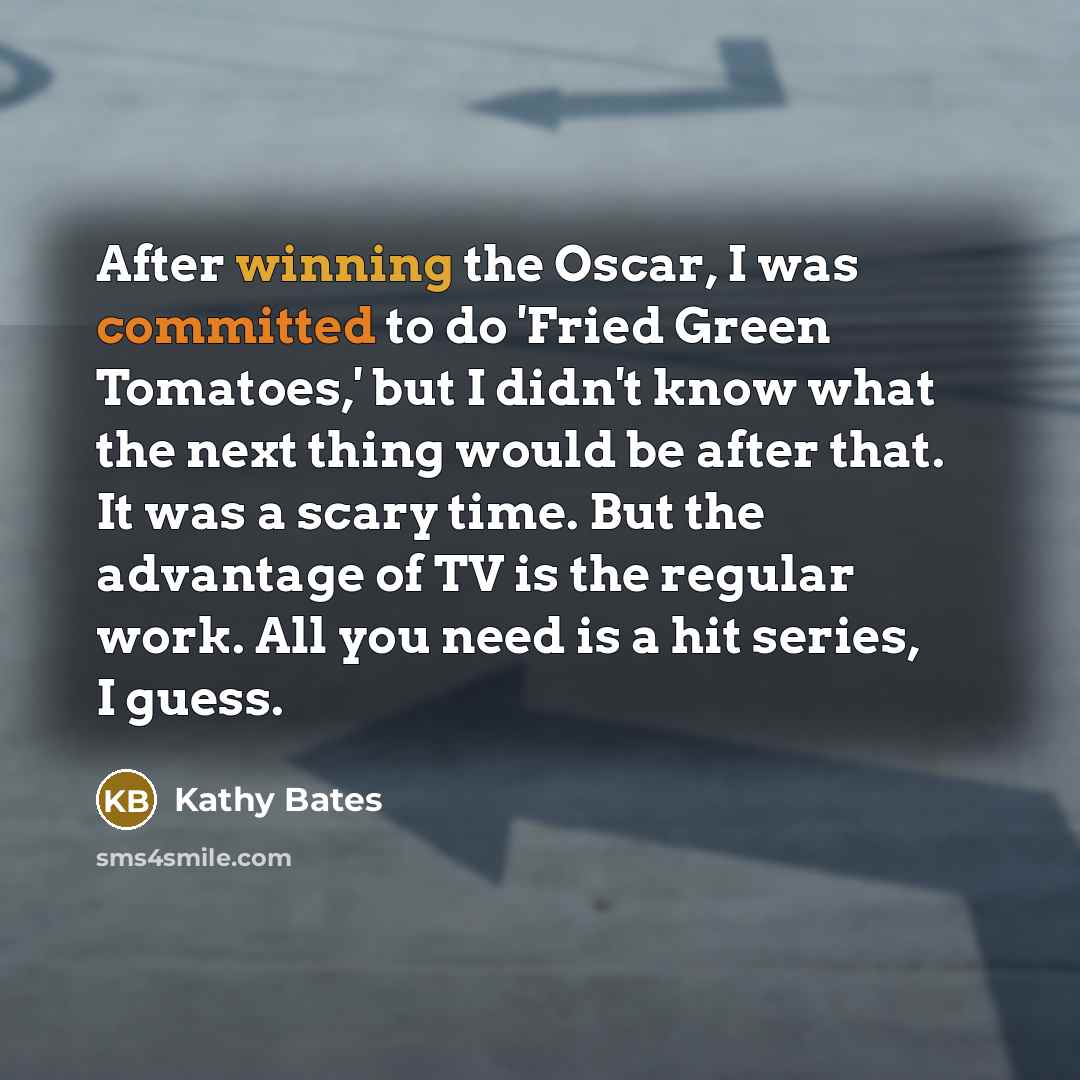 “After winning the Oscar, I was committed to do 'Fried Green Tomatoes,' but I didn't know what the next thing would be after that. It was a scary time. But the advantage of TV is the regular work. All you need is a hit series, I guess.” quote by Kathy Bates