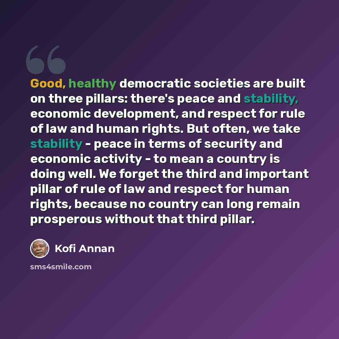 “Good, healthy democratic societies are built on three pillars: there's peace and stability, economic development, and respect for rule of law and human rights. But often, we take stability - peace in terms of security and economic activity - to mean a country is doing well. We forget the third and…” quote by Kofi Annan