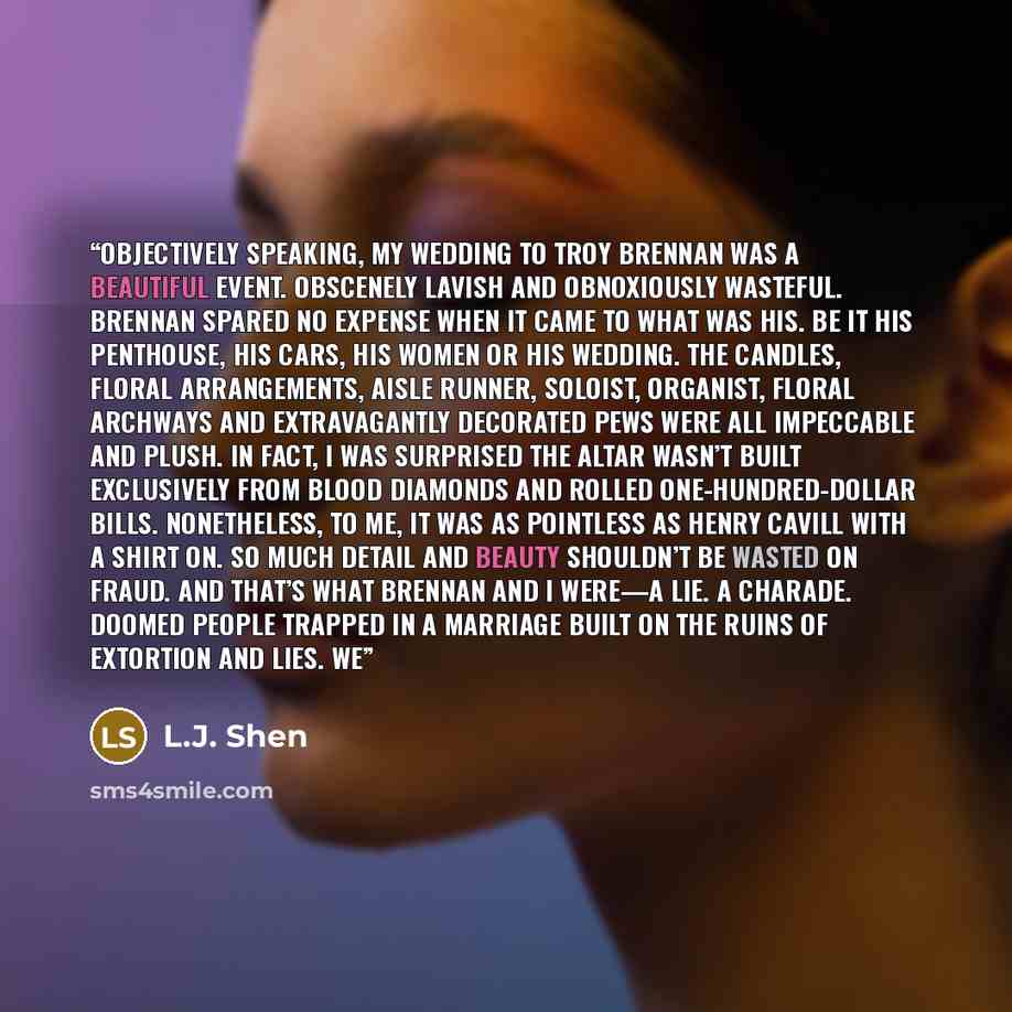 “OBJECTIVELY SPEAKING, my wedding to Troy Brennan was a beautiful event. Obscenely lavish and obnoxiously wasteful. Brennan spared no expense when it came to what was his. Be it his penthouse, his cars, his women or his wedding. The candles, floral arrangements, aisle runner, soloist, organist…” quote by L.J. Shen