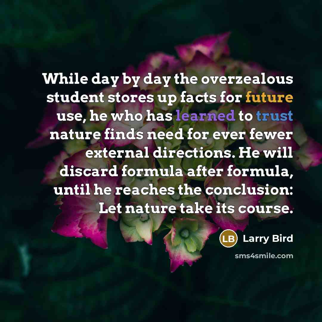 “While day by day the overzealous student stores up facts for future use, he who has learned to trust nature finds need for ever fewer external directions. He will discard formula after formula, until he reaches the conclusion: Let nature take its course.” quote by Larry Bird
