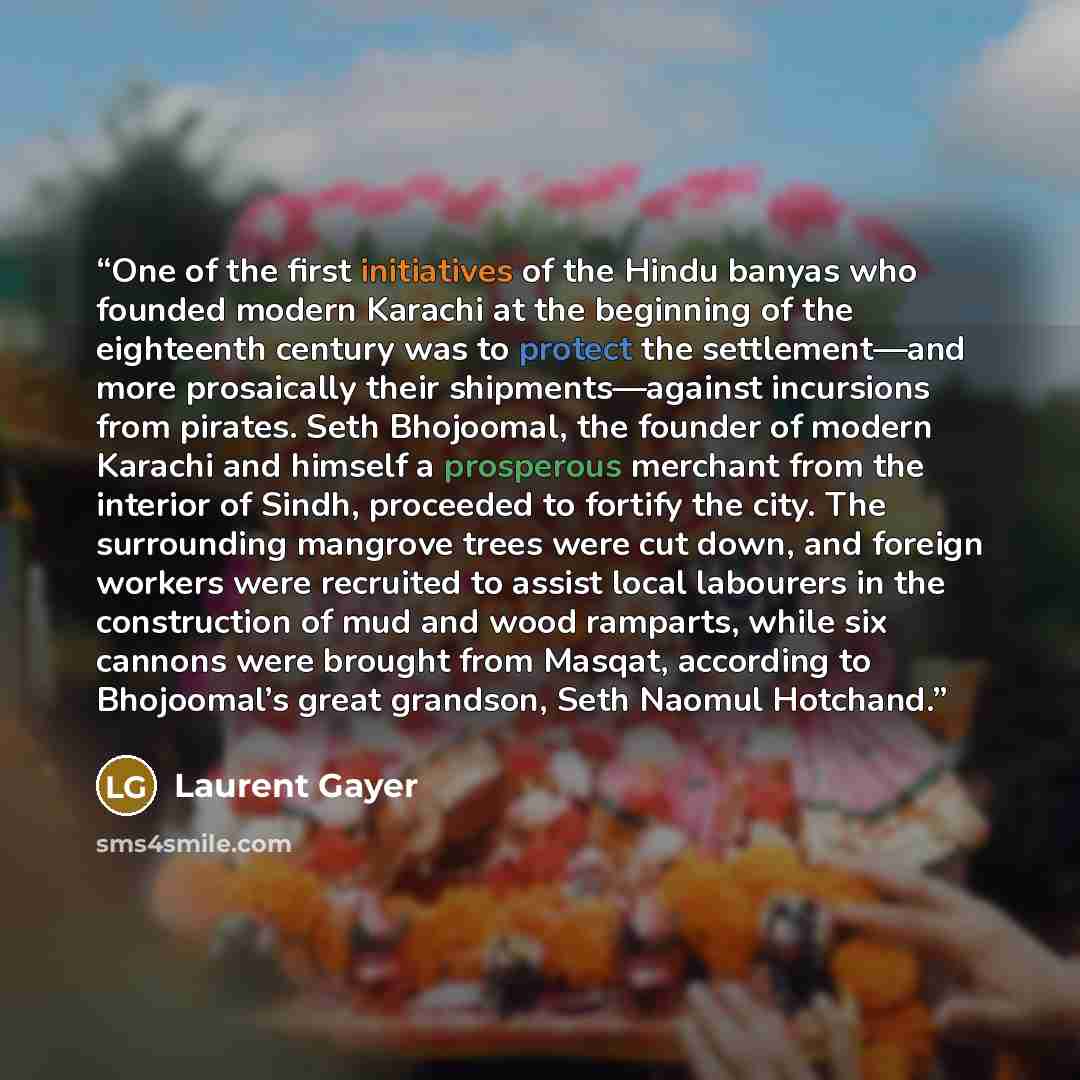 “One of the first initiatives of the Hindu banyas who founded modern Karachi at the beginning of the eighteenth century was to protect the settlement—and more prosaically their shipments—against incursions from pirates. Seth Bhojoomal, the founder of modern Karachi and himself a prosperous merchant…” quote by Laurent Gayer