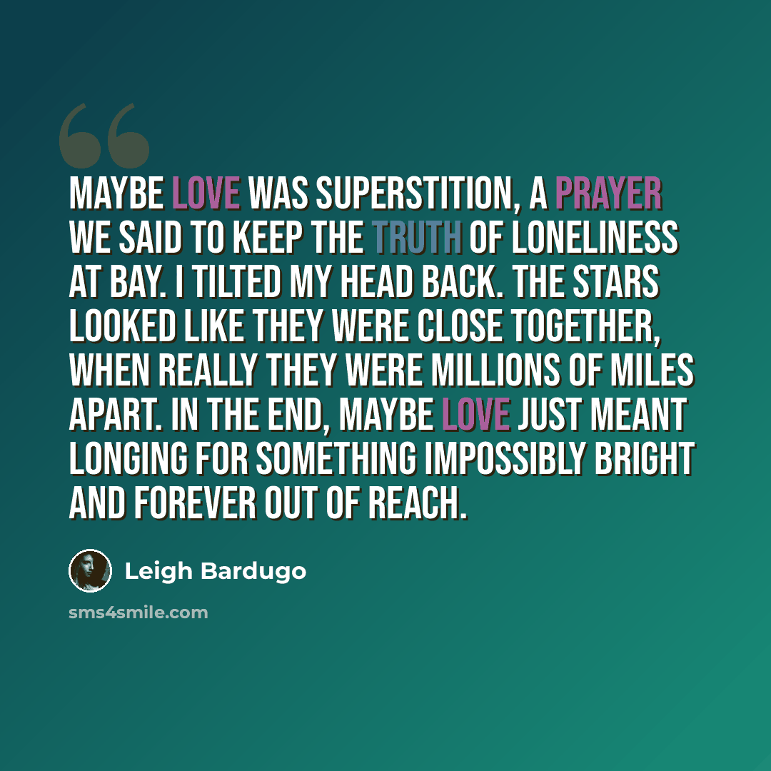 “Maybe love was superstition, a prayer we said to keep the truth of loneliness at bay. I tilted my head back. The stars looked like they were close together, when really they were millions of miles apart. In the end, maybe love just meant longing for something impossibly bright and forever out of…” quote by Leigh Bardugo