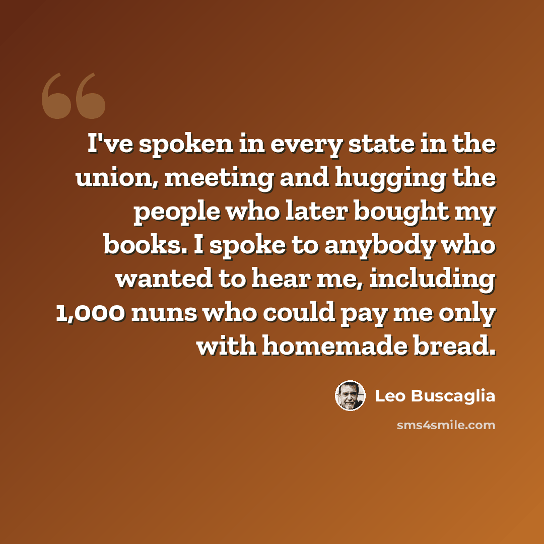 “I've spoken in every state in the union, meeting and hugging the people who later bought my books. I spoke to anybody who wanted to hear me, including 1,000 nuns who could pay me only with homemade bread.” quote by Leo Buscaglia
