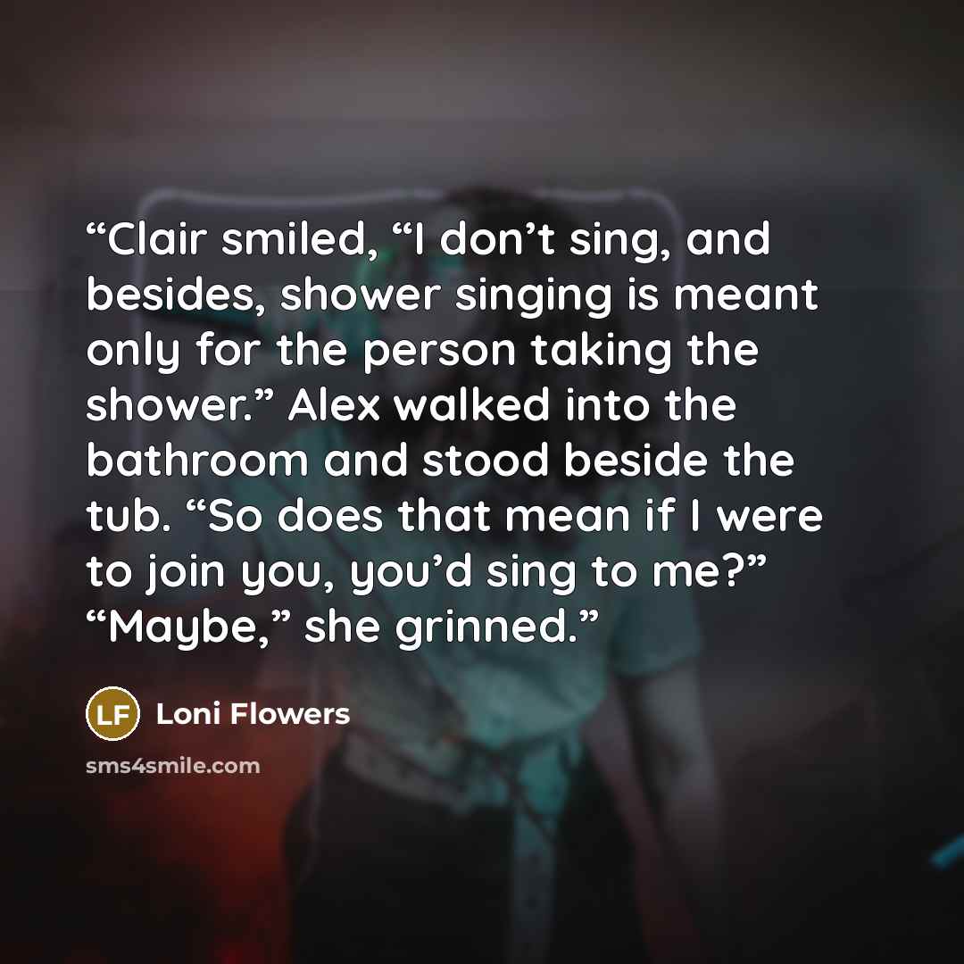 “Clair smiled, “I don’t sing, and besides, shower singing is meant only for the person taking the shower.” Alex walked into the bathroom and stood beside the tub. “So does that mean if I were to join you, you’d sing to me?” “Maybe,” she grinned.” quote by Loni Flowers