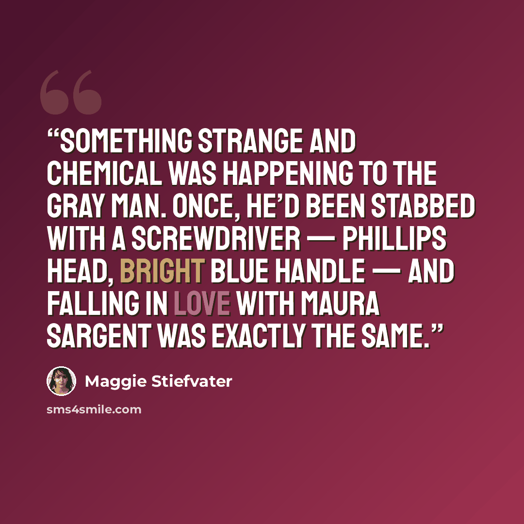 “Something strange and chemical was happening to the Gray Man. Once, he’d been stabbed with a screwdriver — Phillips head, bright blue handle — and falling in love with Maura Sargent was exactly the same.” quote by Maggie Stiefvater