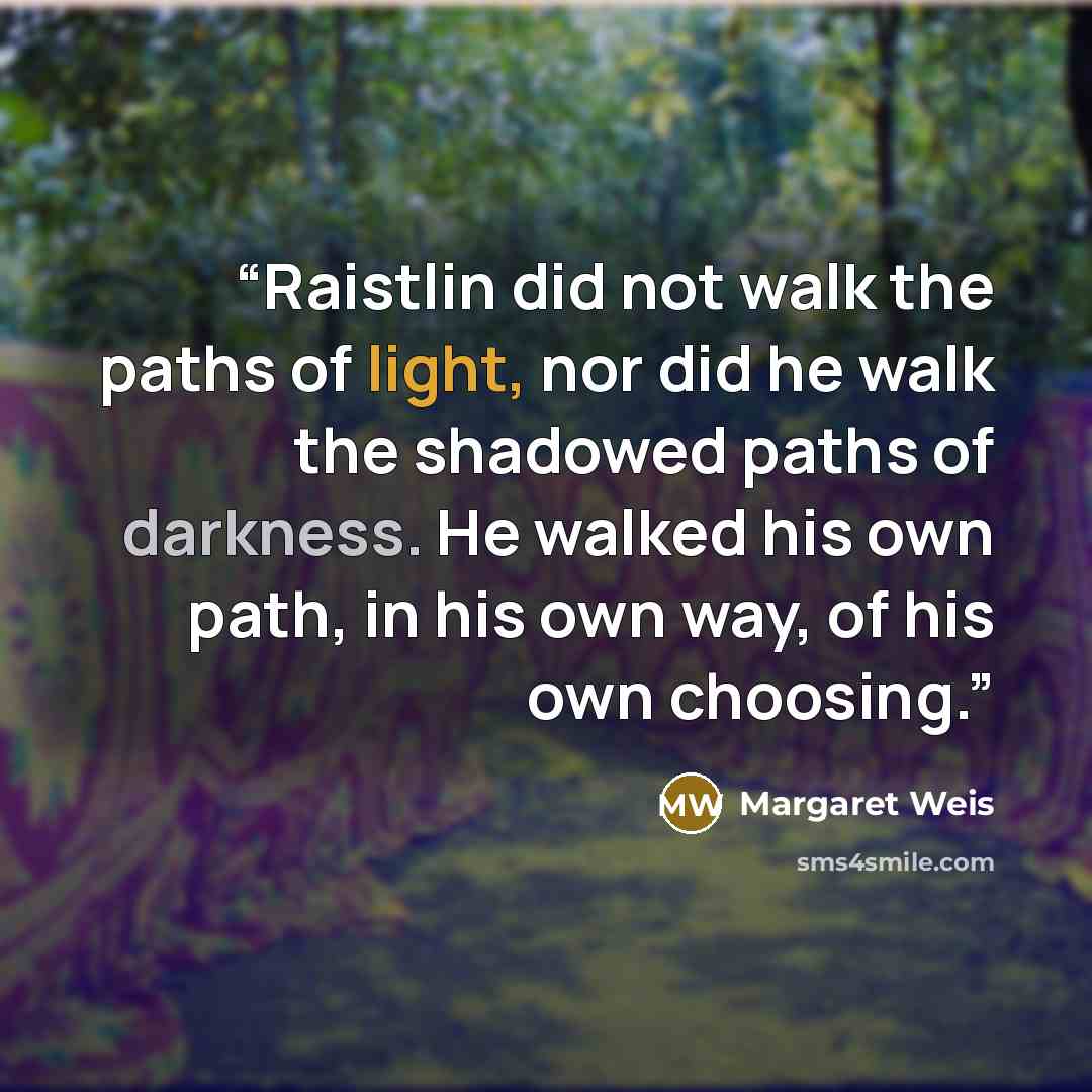 “Raistlin did not walk the paths of light, nor did he walk the shadowed paths of darkness. He walked his own path, in his own way, of his own choosing.” quote by Margaret Weis