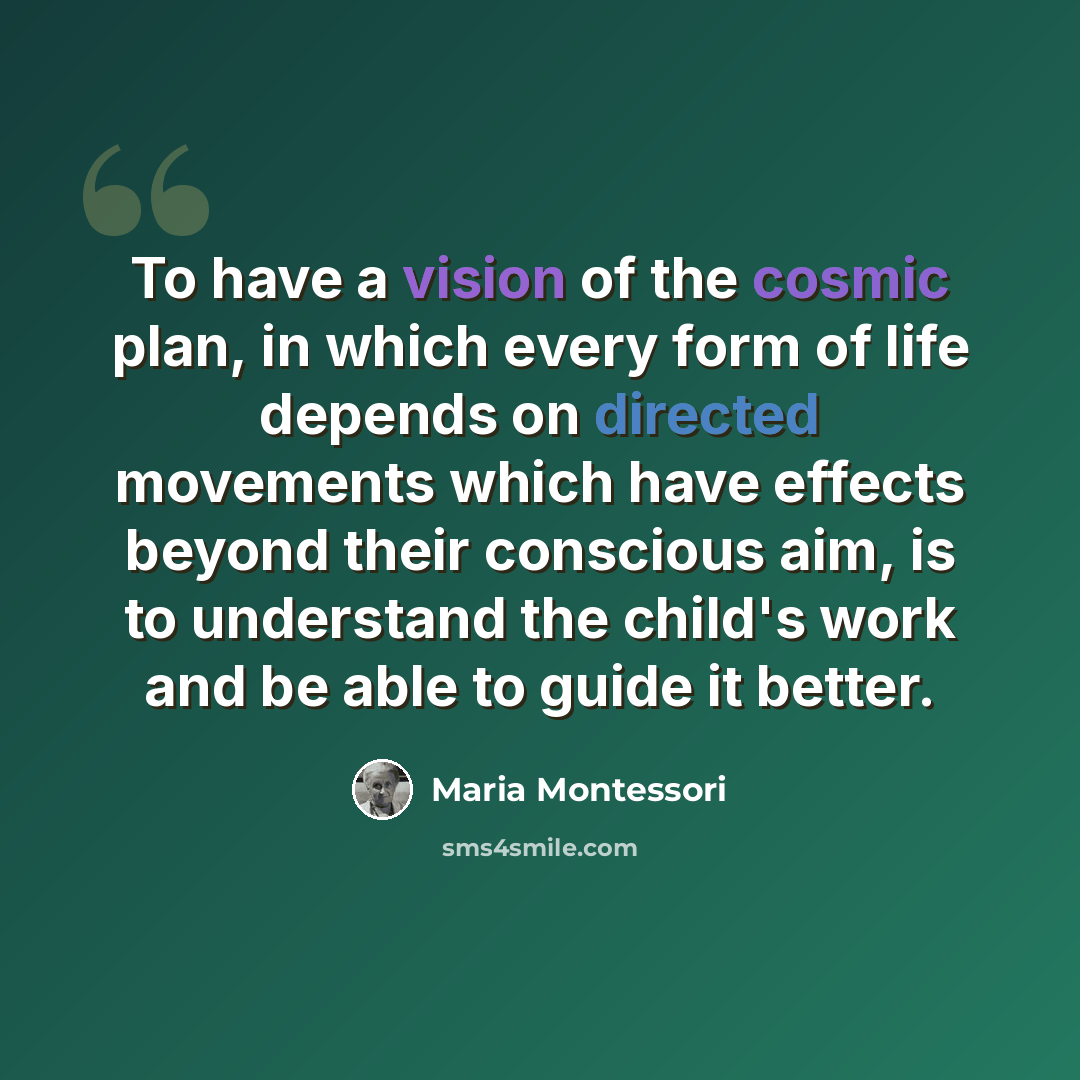 “To have a vision of the cosmic plan, in which every form of life depends on directed movements which have effects beyond their conscious aim, is to understand the child's work and be able to guide it better.” quote by Maria Montessori