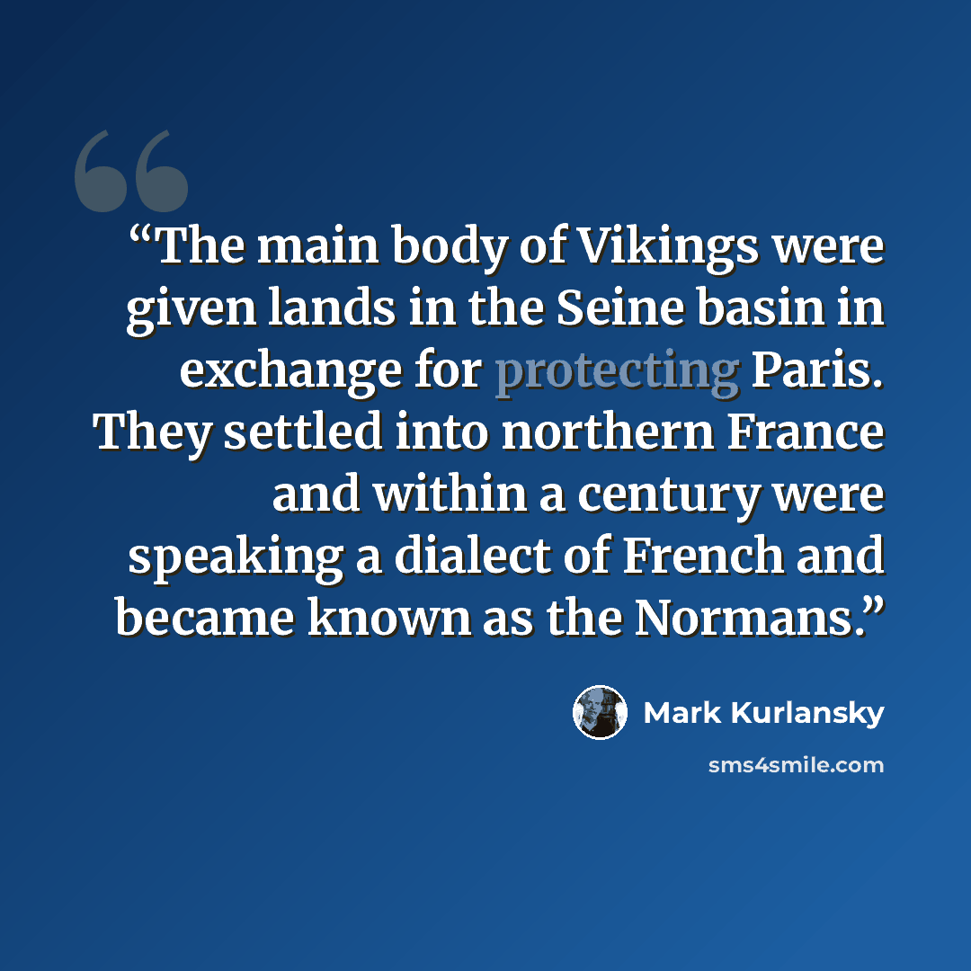“The main body of Vikings were given lands in the Seine basin in exchange for protecting Paris. They settled into northern France and within a century were speaking a dialect of French and became known as the Normans.” quote by Mark Kurlansky