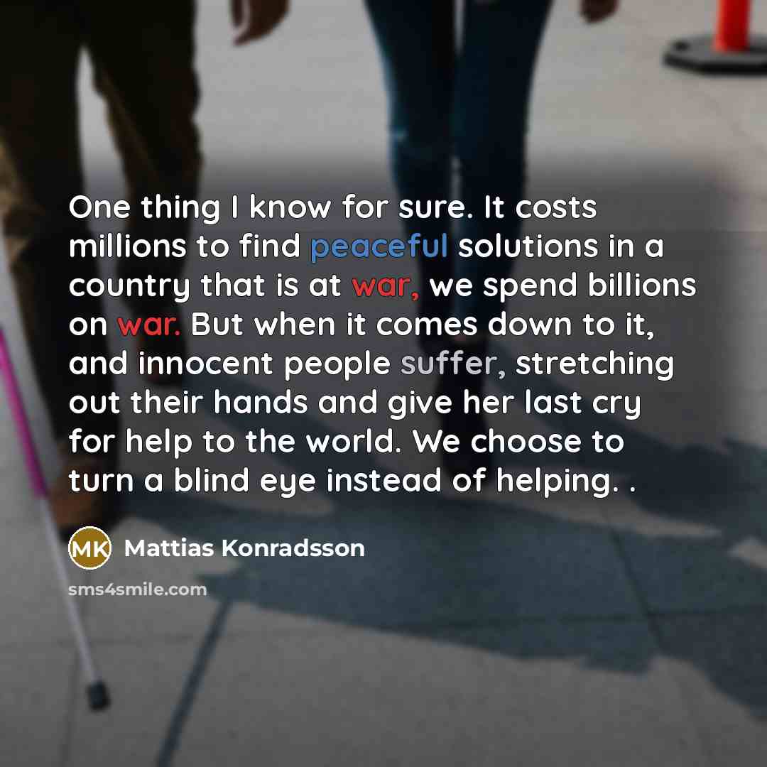 “One thing I know for sure. It costs millions to find peaceful solutions in a country that is at war, we spend billions on war. But when it comes down to it, and innocent people suffer, stretching out their hands and give her last cry for help to the world. We choose to turn a blind eye instead of…” quote by Mattias Konradsson