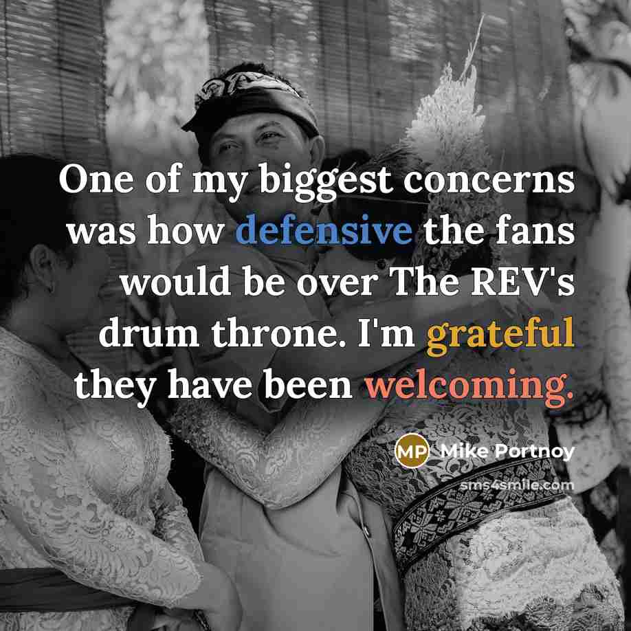 “One of my biggest concerns was how defensive the fans would be over The REV's drum throne. I'm grateful they have been welcoming.” quote by Mike Portnoy