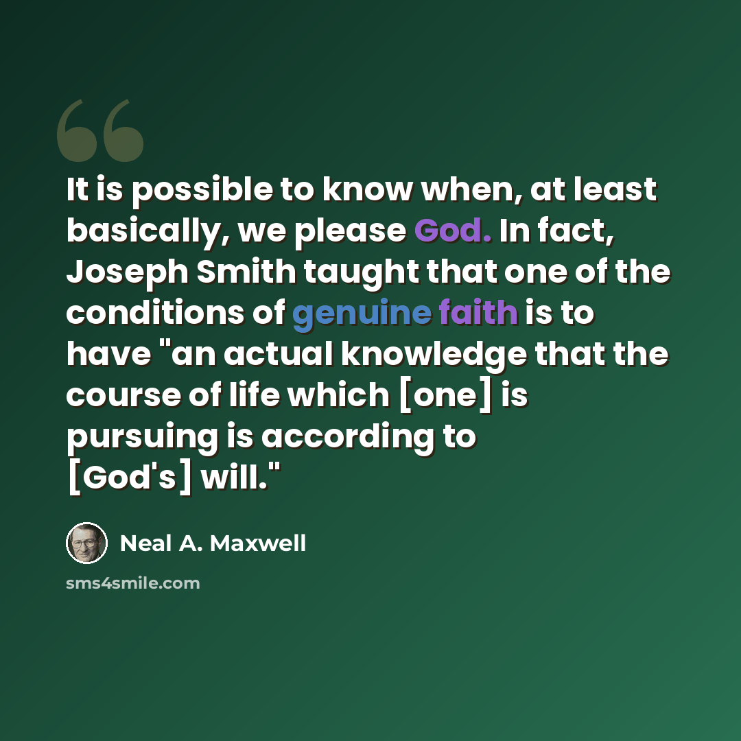 “It is possible to know when, at least basically, we please God. In fact, Joseph Smith taught that one of the conditions of genuine faith is to have "an actual knowledge that the course of life which [one] is pursuing is according to [God's] will."” quote by Neal A. Maxwell