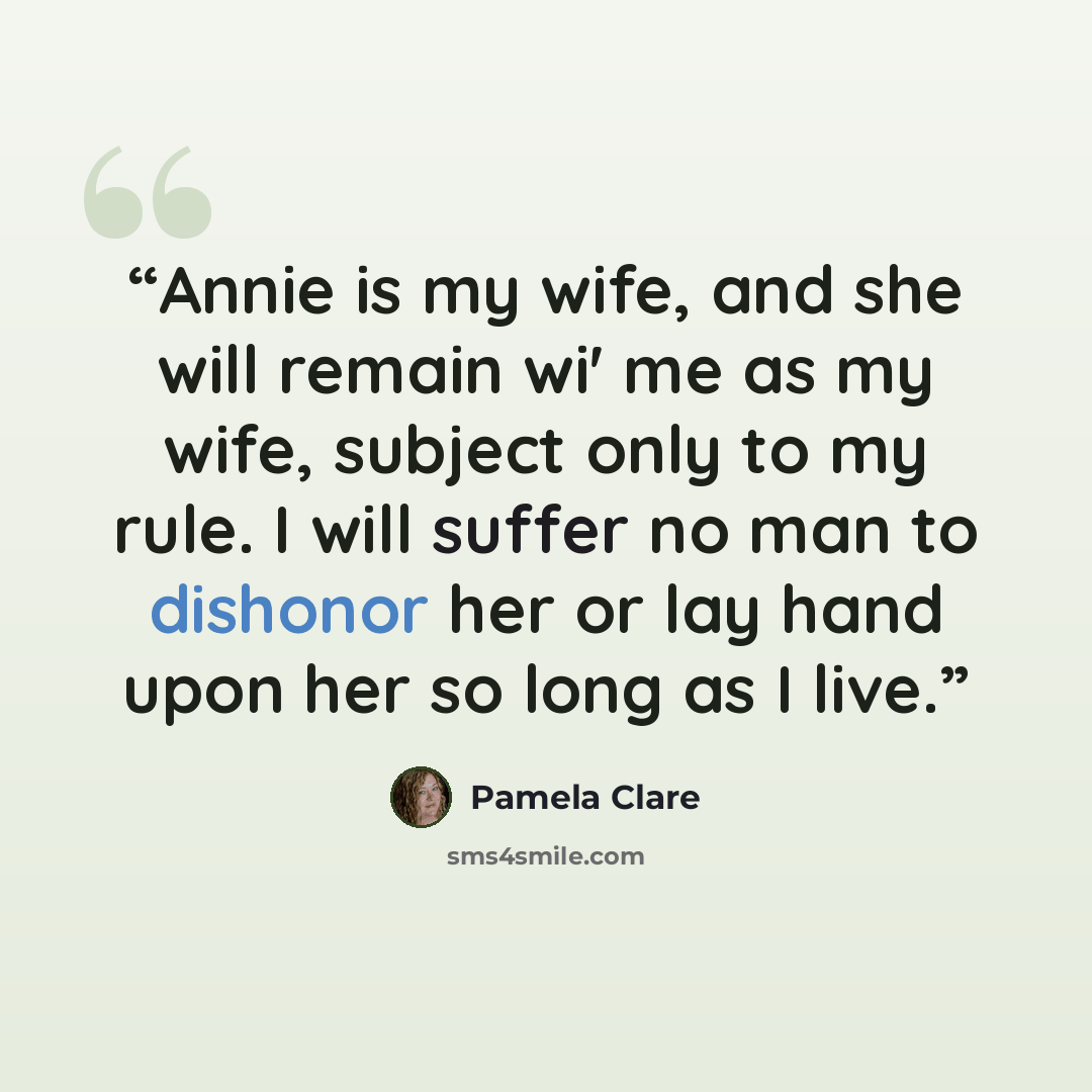“Annie is my wife, and she will remain wi' me as my wife, subject only to my rule. I will suffer no man to dishonor her or lay hand upon her so long as I live.” quote by Pamela Clare
