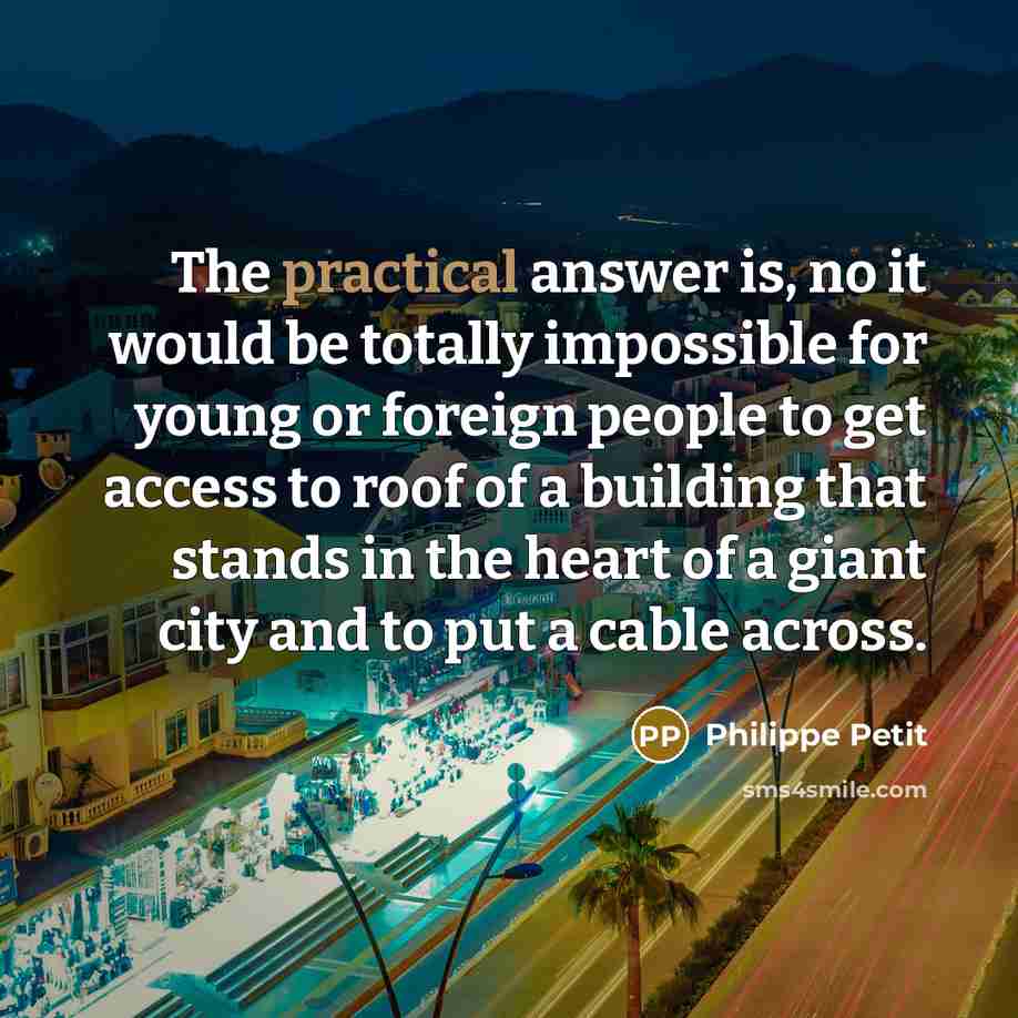 “The practical answer is, no it would be totally impossible for young or foreign people to get access to roof of a building that stands in the heart of a giant city and to put a cable across.” quote by Philippe Petit