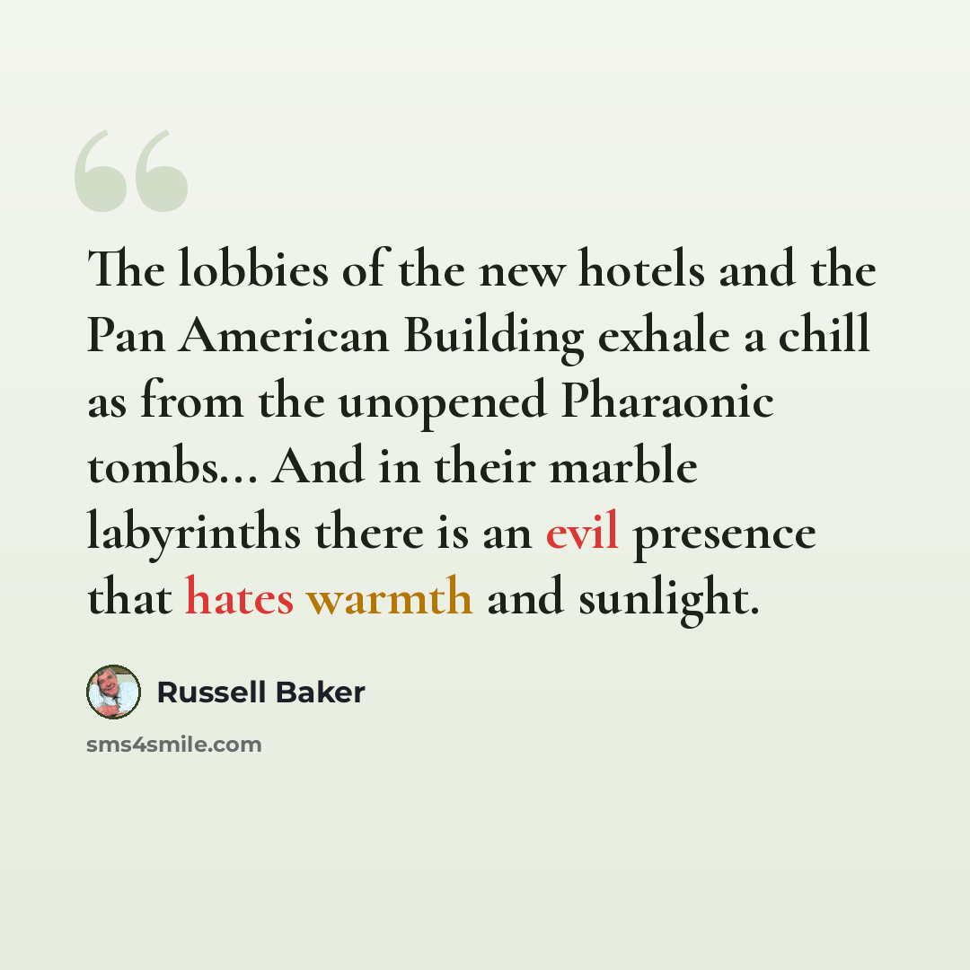 “The lobbies of the new hotels and the Pan American Building exhale a chill as from the unopened Pharaonic tombs... And in their marble labyrinths there is an evil presence that hates warmth and sunlight.” quote by Russell Baker