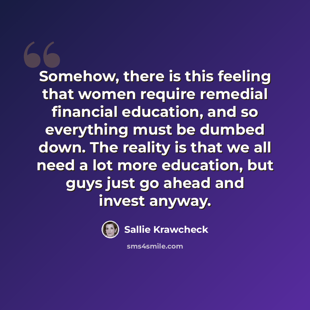 “Somehow, there is this feeling that women require remedial financial education, and so everything must be dumbed down. The reality is that we all need a lot more education, but guys just go ahead and invest anyway.” quote by Sallie Krawcheck