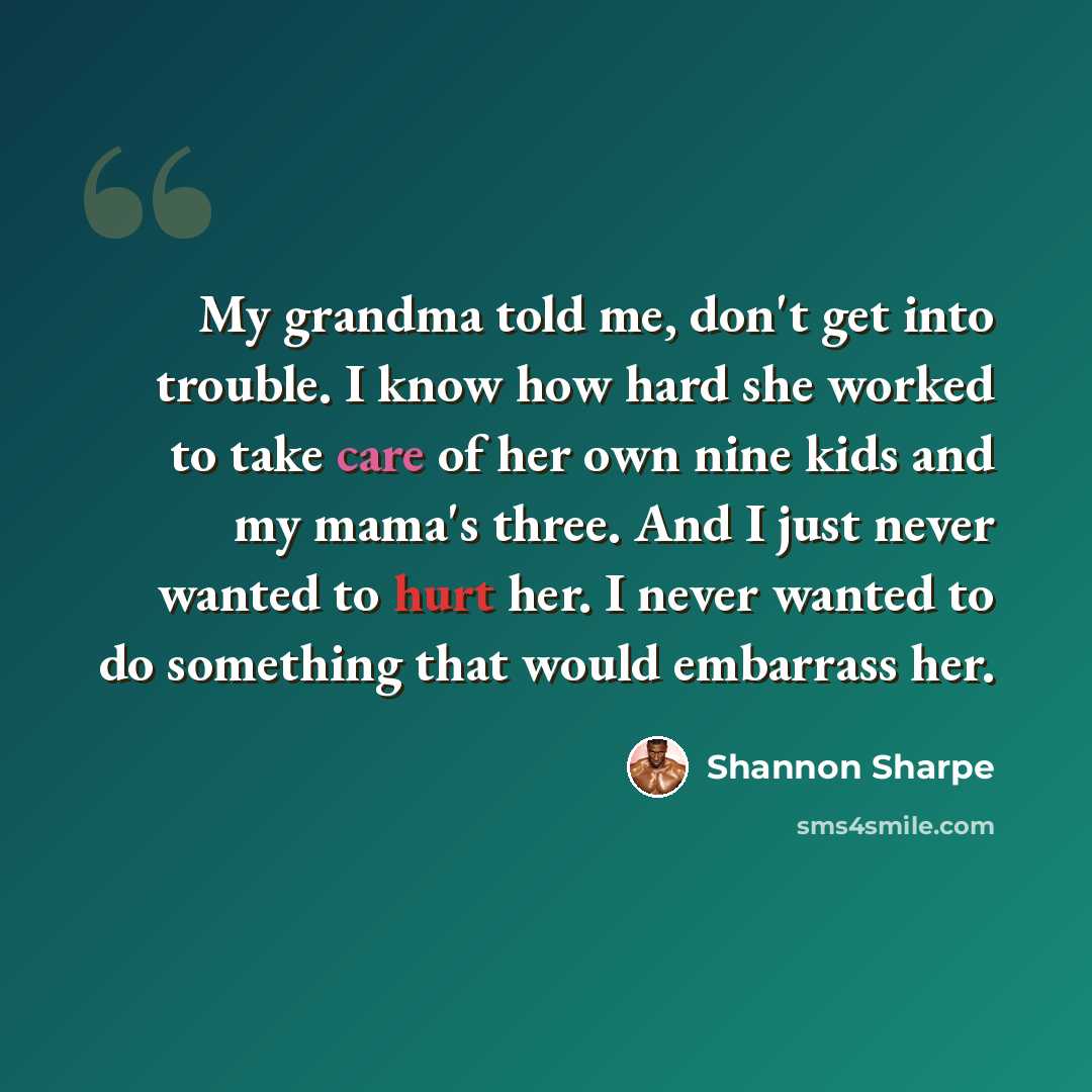 “My grandma told me, don't get into trouble. I know how hard she worked to take care of her own nine kids and my mama's three. And I just never wanted to hurt her. I never wanted to do something that would embarrass her.” quote by Shannon Sharpe