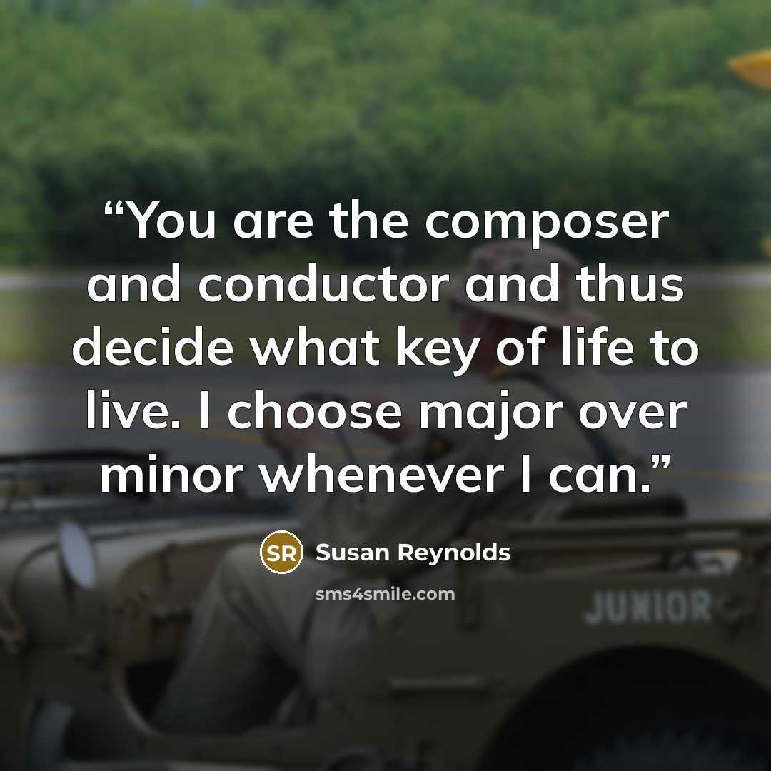 “You are the composer and conductor and thus decide what key of life to live. I choose major over minor whenever I can.” quote by Susan Reynolds