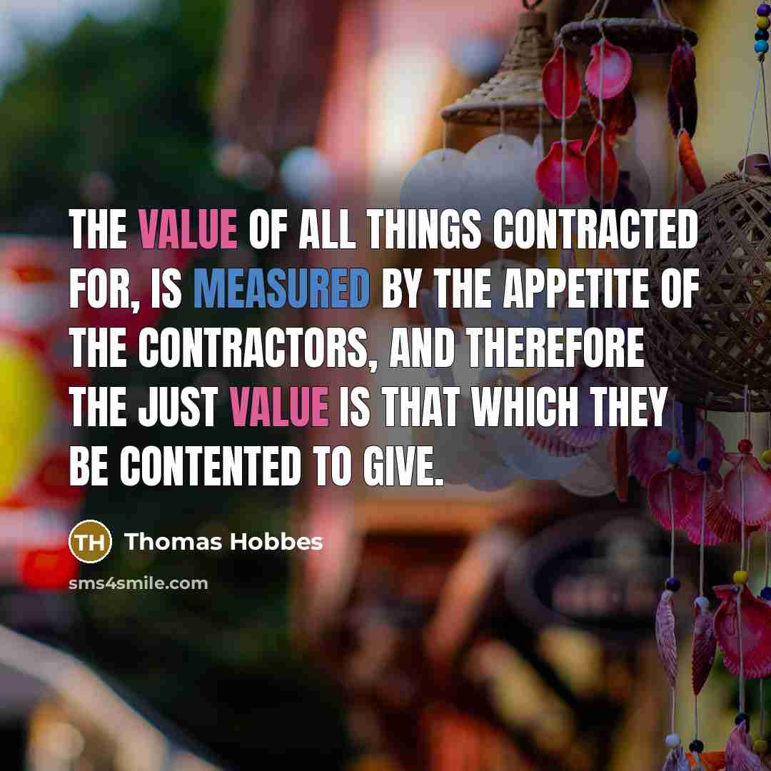 “The value of all things contracted for, is measured by the appetite of the contractors, and therefore the just value is that which they be contented to give.” quote by Thomas Hobbes