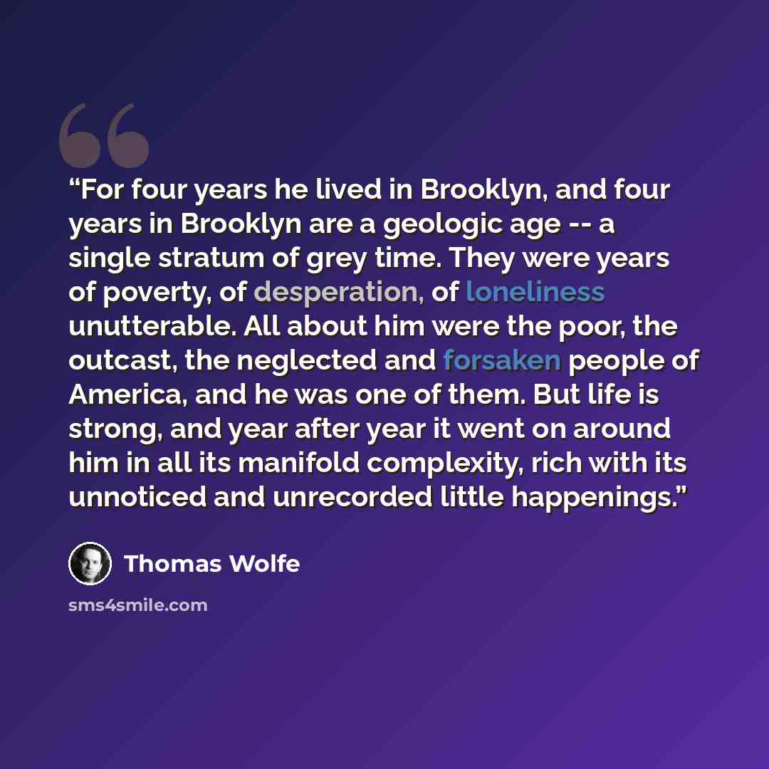 “For four years he lived in Brooklyn, and four years in Brooklyn are a geologic age -- a single stratum of grey time. They were years of poverty, of desperation, of loneliness unutterable. All about him were the poor, the outcast, the neglected and forsaken people of America, and he was one of…” quote by Thomas Wolfe
