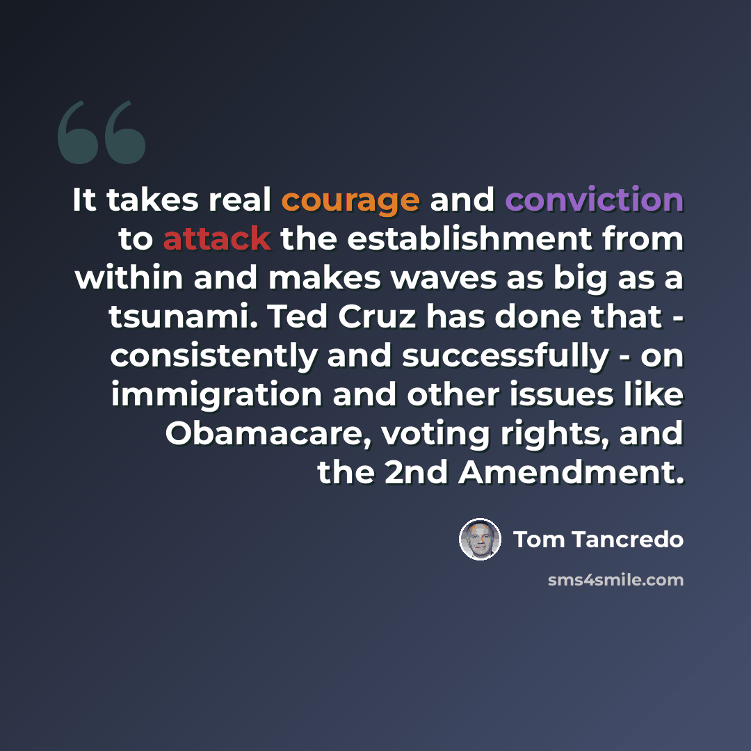 “It takes real courage and conviction to attack the establishment from within and makes waves as big as a tsunami. Ted Cruz has done that - consistently and successfully - on immigration and other issues like Obamacare, voting rights, and the 2nd Amendment.” quote by Tom Tancredo