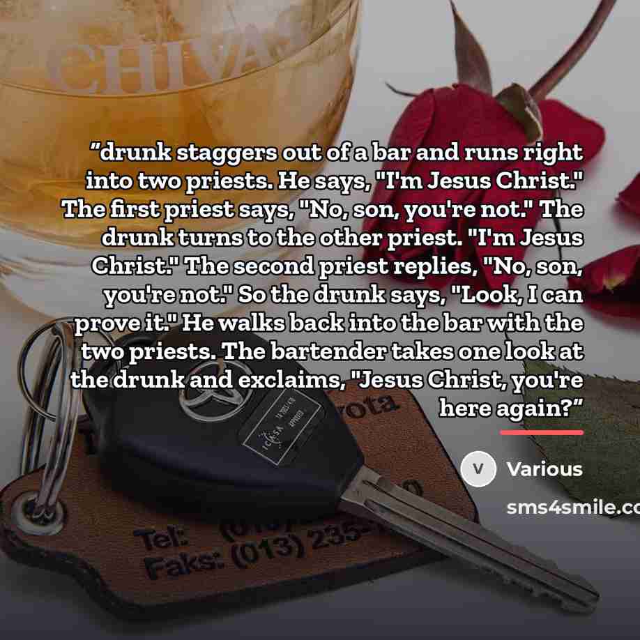 “drunk staggers out of a bar and runs right into two priests. He says, "I'm Jesus Christ." The first priest says, "No, son, you're not." The drunk turns to the other priest. "I'm Jesus Christ." The second priest replies, "No, son, you're not." So the drunk says, "Look, I can prove it." He walks…” quote by Various