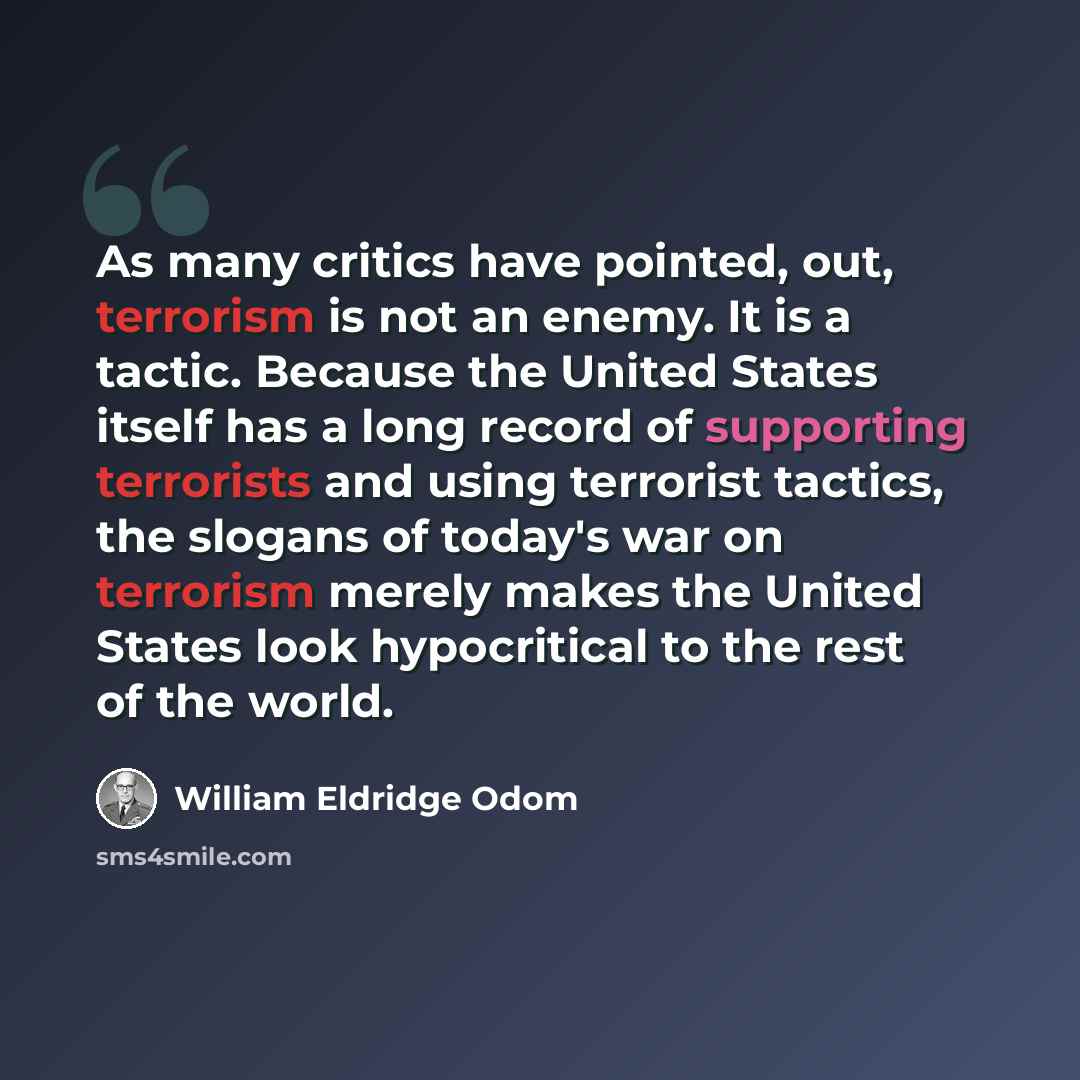 “As many critics have pointed, out, terrorism is not an enemy. It is a tactic. Because the United States itself has a long record of supporting terrorists and using terrorist tactics, the slogans of today's war on terrorism merely makes the United States look hypocritical to the rest of the world.” quote by William Eldridge Odom