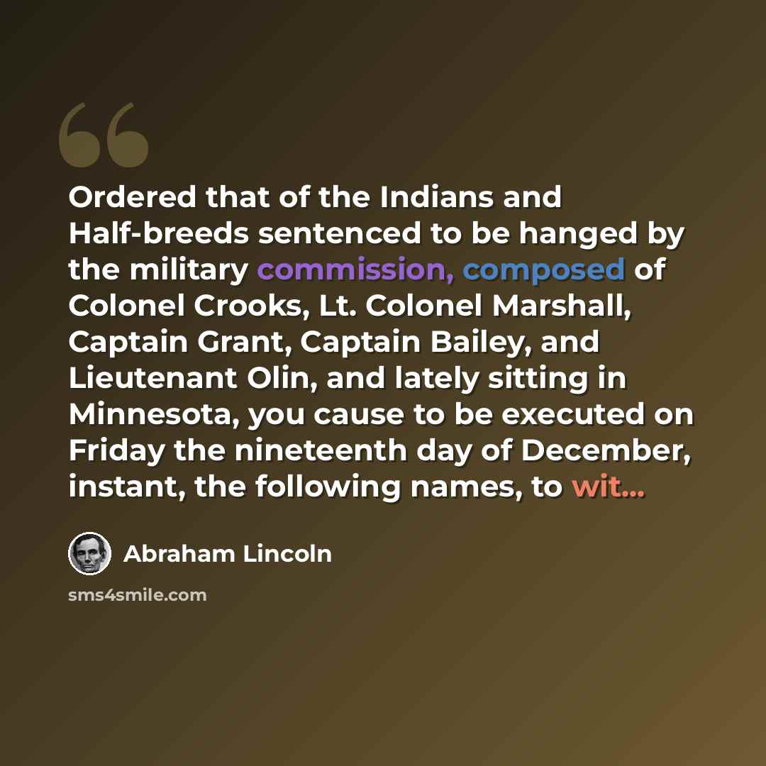 “Ordered that of the Indians and Half-breeds sentenced to be hanged by the military commission, composed of Colonel Crooks, Lt. Colonel Marshall, Captain Grant, Captain Bailey, and Lieutenant Olin, and lately sitting in Minnesota, you cause to be executed on Friday the nineteenth day of December…” quote by Abraham Lincoln