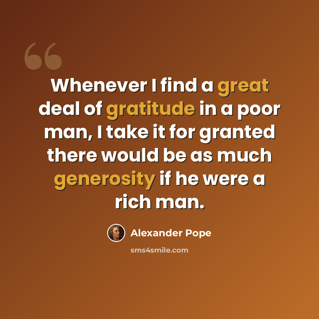“Whenever I find a great deal of gratitude in a poor man, I take it for granted there would be as much generosity if he were a rich man.” quote by Alexander Pope