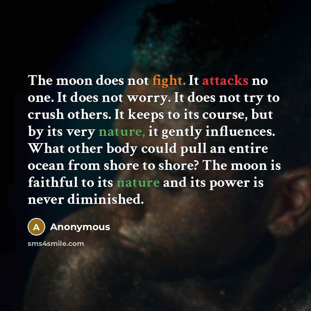 “The moon does not fight. It attacks no one. It does not worry. It does not try to crush others. It keeps to its course, but by its very nature, it gently influences. What other body could pull an entire ocean from shore to shore? The moon is faithful to its nature and its power is never diminished.” quote by Anonymous