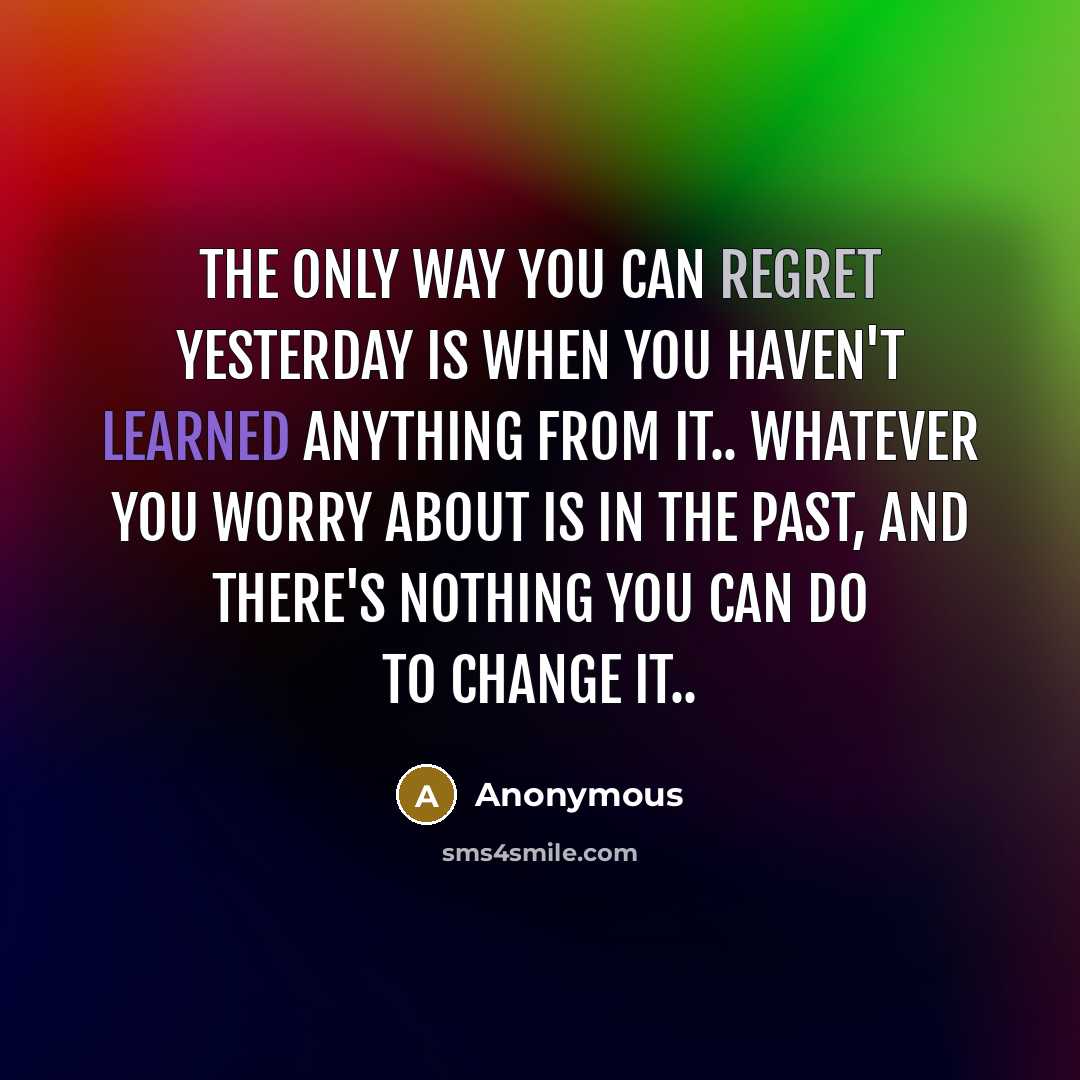 “The only way you can regret yesterday is when you haven't learned anything from it.. Whatever you worry about is in the past, and there's nothing you can do to change it..” quote by Anonymous